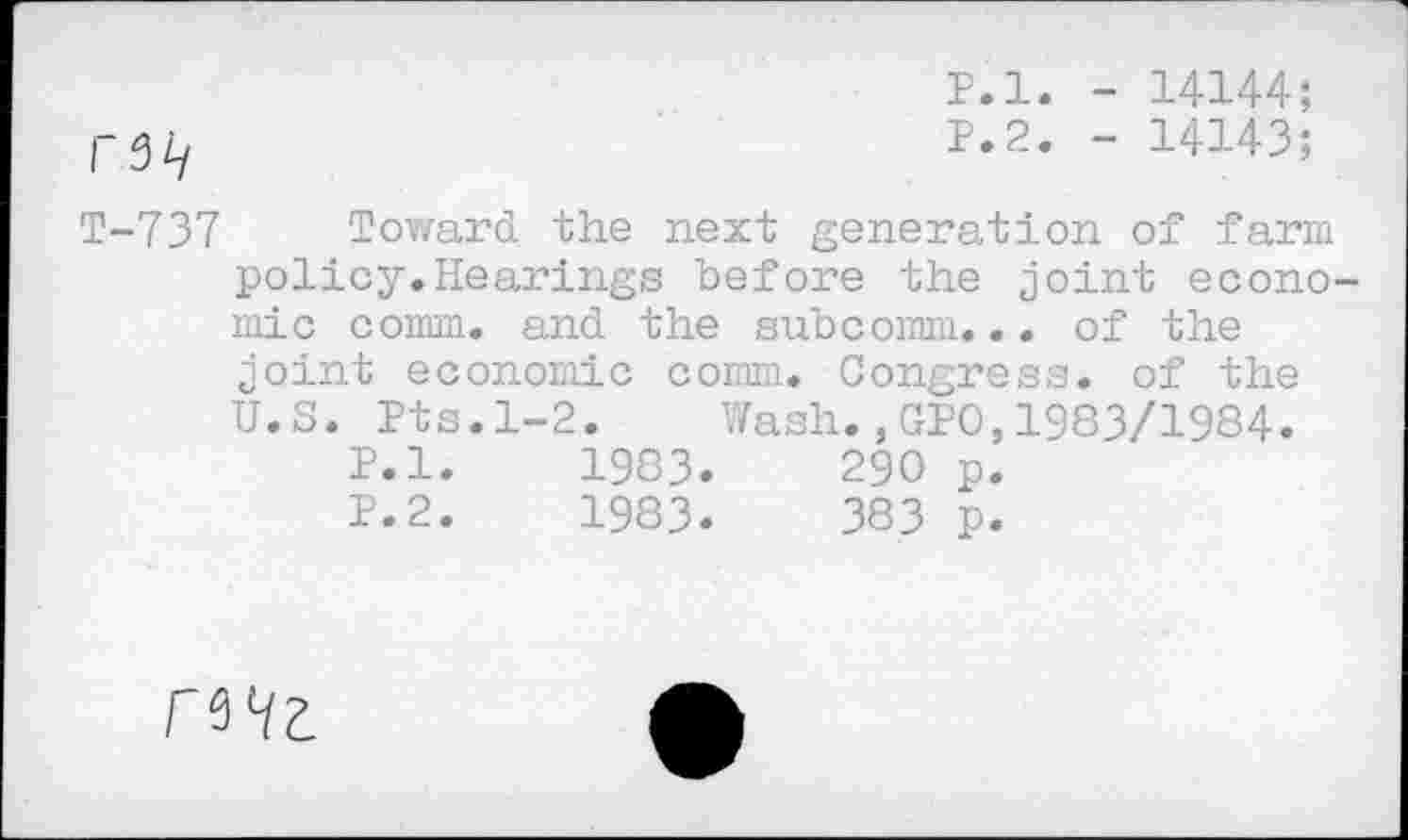 ﻿r3i/
P.l. - 14144;
P.2. - 14143;
T-737 Toward the next generation of farm policy.Hearings before the joint economic comm, and the subcomm... of the joint economic comm. Congress, of the U.S. Pts.1-2. Wash.,GPO,1983/1984.
P.l.	1983.	290 p.
P.2.	1983.	383 p.
